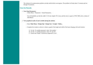 The solution of an optimization problem can take awhile before convergence. This problem will take about 15 minutes and run
through 19 iterations.
View the Results
1. View Final Parameters
Utility Menu > Parameters > Scalar Parameters...
You will probably see that the width=13.24 mm, height=29.16 mm, and the stress is equal to 199.83 MPa with a volume of
386100mm2.
2. View graphical results of each variable during the solution
❍ Select Main Menu > Design Opt > Design Sets > Graphs / Tables...
❍ Complete the window as shown to obtain a graph of the height and width of the beam changing with each iteration
A. For the ‘X-variable parameter’ select ‘Set number’.
B. For the ‘Y-variable parameter’ select ‘H’ and ‘W’.
C. Ensure that 'Graph' is selected (as opposed to 'List')
 
