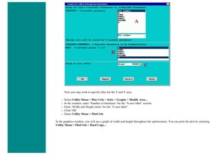 Now you may wish to specify titles for the X and Y axes
❍ Select Utility Menu > Plot Ctrls > Style > Graphs > Modify Axes...
❍ In the window, enter ‘Number of Iterations’ for the ‘X-axis label’ section.
❍ Enter ‘Width and Height (mm)’ for the ‘Y-axis label’.
❍ Click 'OK'
❍ Select Utility Menu > PlotCtrls
In the graphics window, you will see a graph of width and height throughout the optimization. You can print the plot by selecting
Utility Menu > PlotCtrls > Hard Copy...
 