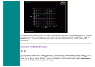 You can plot graphs of the other variables in the design by following the above steps. Instead of using width and height for the y-axis label
and variables, use whichever variable is necessary to plot. Alternatively, you could list the data by selecting Main Menu > Design Opt >
Design Sets > List... . In addition, all of the results data (ie stress, displacement, bending moments) are available from the General
Postproc menu.
Command File Mode of Solution
The above example was solved using a mixture of the Graphical User Interface (or GUI) and the command language interface of ANSYS.
This problem has also been solved using the ANSYS command language interface that you may want to browse. Open the .HTML
version, copy and paste the code into Notepad or a similar text editor and save it to your computer. Now go to 'File > Read input from...'
and select the file. A .PDF version is also available for printing.
 