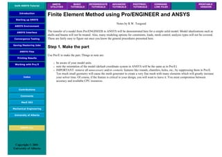 UofA ANSYS Tutorial
ANSYS
UTILITIES
BASIC
TUTORIALS
INTERMEDIATE
TUTORIALS
ADVANCED
TUTORIALS
POSTPROC.
TUTORIALS
COMMAND
LINE FILES
PRINTABLE
VERSION
Introduction
Starting up ANSYS
ANSYS Environment
ANSYS Interface
Convergence Testing
Saving/Restoring Jobs
ANSYS Files
Printing Results
Working with Pro/E
Index
Contributions
Comments
MecE 563
Mechanical Engineering
University of Alberta
ANSYS Inc.
Copyright © 2001
University of Alberta
Finite Element Method using Pro/ENGINEER and ANSYS
Notes by R.W. Toogood
The transfer of a model from Pro/ENGINEER to ANSYS will be demonstrated here for a simple solid model. Model idealizations such as
shells and beams will not be treated. Also, many modeling options for constraints, loads, mesh control, analysis types will not be covered.
These are fairly easy to figure out once you know the general procedures presented here.
Step 1. Make the part
Use Pro/E to make the part. Things to note are:
❍ be aware of your model units
❍ note the orientation of the model (default coordinate system in ANSYS will be the same as in Pro/E)
❍ IMPORTANT: remove all unnecessary and/or cosmetic features like rounds, chamfers, holes, etc., by suppressing them in Pro/E.
Too much small geometry will cause the mesh generator to create a very fine mesh with many elements which will greatly increase
your solver time. Of course, if the feature is critical to your design, you will want to leave it. You must compromise between
accuracy and available CPU resources.
 
