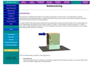 UofA ANSYS Tutorial
ANSYS
UTILITIES
BASIC
TUTORIALS
INTERMEDIATE
TUTORIALS
ADVANCED
TUTORIALS
POSTPROC.
TUTORIALS
COMMAND
LINE FILES
PRINTABLE
VERSION
Springs and Joints
Design Optimization
Substructuring
Coupled Field
p-Element
Element Death
Contact Elements
APDL
Index
Contributions
Comments
MecE 563
Mechanical Engineering
University of Alberta
ANSYS Inc.
Copyright © 2001
University of Alberta
Substructuring
Introduction
This tutorial was completed using ANSYS 7.0 The purpose of the tutorial is to show the how to use substructuring in ANSYS.
Substructuring is a procedure that condenses a group of finite elements into one super-element. This reduces the required computation
time and also allows the solution of very large problems.
A simple example will be demonstrated to explain the steps required, however, please note that this model is not one which requires the
use of substructuring. The example involves a block of wood (E =10 GPa v =0.29) connected to a block of silicone (E = 2.5 MPa, v =
0.41) which is rigidly attached to the ground. A force will be applied to the structure as shown in the following figure. For this example,
substructuring will be used for the wood block.
The use of substructuring in ANSYS is a three stage process:
1. Generation Pass
Generate the super-element by condensing several elements together. Select the degrees of freedom to save (master DOFs) and to
discard (slave DOFs). Apply loads to the super-element
 
