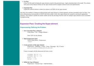 2. Use Pass
Create the full model including the super-element created in the generation pass. Apply remaining loads to the model. The solution
will consist of the reduced solution tor the super-element and the complete solution for the non-superelements.
3. Expansion Pass
Expand the reduced solution to obtain the solution at all DOFs for the super-element.
Note that a this method is a bottom-up substructuring (each super-element is created separately and then assembled in the Use Pass). Top-
down substructuring is also possible in ANSYS (the entire model is built, then super-element are created by selecting the appropriate
elements). This method is suitable for smaller models and has the advantage that the results for multiple super-elements can be assembled
in postprocessing.
Expansion Pass: Creating the Super-element
Preprocessing: Defining the Problem
1. Give Generation Pass a Jobname
Utility Menu > File > Change Jobname ...
Enter 'GEN' for the jobname
2. Open preprocessor menu
ANSYS Main Menu > Preprocessor
/PREP7
3. Create geometry of the super-element
Preprocessor > Modeling > Create > Areas > Rectangle > By 2 Corners
BLC4,XCORNER,YCORNER,WIDTH,HEIGHT
Create a rectangle with the dimensions (all units in mm):
XCORNER (WP X) = 0
YCORNER (WP Y) = 40
Width = 100
Height = 100
4. Define the Type of Element
Preprocessor > Element Type > Add/Edit/Delete...
 