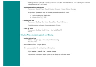 For this problem we will use PLANE42 (2D structural solid). This element has 4 nodes, each with 2 degrees of freedom
(translation along the X and Y axes).
5. Define Element Material Properties
Preprocessor > Material Props > Material Models > Structural > Linear > Elastic > Isotropic
In the window that appears, enter the following geometric properties for wood:
i. Young's modulus EX: 10000 (MPa)
ii. Poisson's Ratio PRXY: 0.29
6. Define Mesh Size
Preprocessor > Meshing > Size Cntrls > Manual Size > Areas > All Areas ...
For this example we will use an element edge length of 10mm.
7. Mesh the block
Preprocessor > Meshing > Mesh > Areas > Free > click 'Pick All'
AMESH,1
Solution Phase: Assigning Loads and Solving
1. Define Analysis Type
Solution > Analysis Type > New Analysis > Substructuring
ANTYPE,SUBST
2. Select Substructuring Analysis Options
It is necessary to define the substructuring analysis options
❍ Select Solution > Analysis Type > Analysis Options
❍ The following window will appear. Ensure that the options are filled in as shown.
 