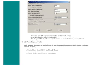 ■ Sename (the name of the super-element matrix file) will default to the jobname.
■ In this case, the stiffness matrix is to be generated.
■ With the option SEPR, the stiffness matrix or load matrix can be printed to the output window if desired.
3. Select Master Degrees of Freedom
Master DOFs must be defined at the interface between the super-element and other elements in addition to points where loads/
constraints are applied.
❍ Select Solution > Master DOFs > User Selected > Define
❍ Select the Master DOF as shown in the following figure.
 