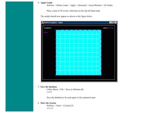 4. Apply Loads
Solution > Define Loads > Apply > Structural > Force/Moment > On Nodes
Place a load of 5N in the x direction on the top left hand node
The model should now appear as shown in the figure below.
5. Save the database
Utility Menu > File > Save as Jobname.db
SAVE
Save the database to be used again in the expansion pass
6. Solve the System
Solution > Solve > Current LS
SOLVE
 