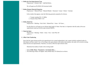 6. Define the Non-Superelement Type
Preprocessor > Element Type > Add/Edit/Delete...
We will again use PLANE42 (2D structural solid).
7. Define Element Material Properties
Preprocessor > Material Props > Material Models > Structural > Linear > Elastic > Isotropic
In the window that appears, enter the following geometric properties for silicone:
i. Young's modulus EX: 2.5 (MPa)
ii. Poisson's Ratio PRXY: 0.41
8. Define Mesh Size
Preprocessor > Meshing > Size Cntrls > Manual Size > Areas > All Areas ...
For this block we will again use an element edge length of 10mm. Note that is is imperative that the nodes of the non-
superelement match up with the super-element MDOFs.
9. Mesh the block
Preprocessor > Meshing > Mesh > Areas > Free > click 'Pick All'
AMESH,1
10. Offset Node Numbering
Since both the super-element and the non-superelement were created independently, they contain similarly numbered nodes (ie
both objects will have node #1 etc.). If we bring in the super-element with similar node numbers, the nodes will overwrite existing
nodes from the non-superelements. Therefore, we need to offset the super-element nodes
Determine the number of nodes in the existing model
❍ Select Utility Menu > Parameters > Get Scalar Data ...
❍ The following window will appear. Select Model Data, For Selected set as shown.
 