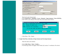 Read in the super-element matrix
❍ Select Preprocessor > Modeling > Create > Elements > Super-elements > From .SUB File...
❍ Enter 'GEN2' as the Jobname of the matrix file in the window (shown below)
❍ Utility Menu > Plot > Replot
11. Couple Node Pairs at Interface of Super-element and Non-Superelements
Select the nodes at the interface
❍ Select Utility Menu > Select > Entities ...
❍ The following window will appear. Select Nodes, By Location, Y coordinates, 40 as shown.
 