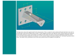 The figure above shows the original model for this demonstration. This is a model of a short cantilevered bracket that bolts to the wall via
the thick plate on the left end. Model units are inches. A load is applied at the hole in the right end. Some cosmetic features are located on
the top surface and the two sides. Several edges are rounded. For this model, the interest is in the stress distribution around the vertical
slot. So, the plate and the loading hole are removed, as are the cosmetic features and rounds resulting in the "de-featured" geometry shown
below. The model will be constrained on the left face and a uniform load will be applied to the right face.
 