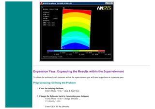 Expansion Pass: Expanding the Results within the Super-element
To obtain the solution for all elements within the super-element you will need to perform an expansion pass.
Preprocessing: Defining the Problem
1. Clear the existing database
Utility Menu > File > Clear & Start New
2. Change the Jobname back to Generation pass Jobname
Utility Menu > File > Change Jobname ...
FILNAME, GEN
Enter 'GEN' for the jobname
 