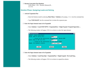 3. Resume Generation Pass Database
Utility Menu > File > Resume Jobname.db ...
RESUME
Solution Phase: Assigning Loads and Solving
1. Activate Expansion Pass
❍ Enter the Solution mode by selecting Main Menu > Solution or by typing /SOLU into the command line.
❍ Type 'EXPASS,ON' into the command line to initiate the expansion pass.
2. Enter the Super-element name to be Expanded
❍ Select Solution > Load STEP OPTS > ExpansionPass > Single Expand >Expand Superelem ...
❍ The following window will appear. Fill it in as shown to select the super-element.
3. Enter the Super-element name to be Expanded
❍ Select Solution > Load Step Opts > ExpansionPass > Single Expand > By Load Step...
❍ The following window will appear. Fill it in as shown to expand the solution.
 