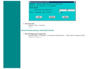 4. Solve the System
Solution > Solve > Current LS
SOLVE
General Postprocessing: Viewing the Results
1. Show the Displacement Contour Plot
General Postproc > Plot Results > (-Contour Plot-) Nodal Solution ... > DOF solution, Translation USUM
PLNSOL,U,SUM,0,1
 