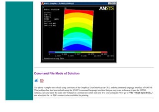 Command File Mode of Solution
The above example was solved using a mixture of the Graphical User Interface (or GUI) and the command language interface of ANSYS.
This problem has also been solved using the ANSYS command language interface that you may want to browse. Open the .HTML
version, copy and paste the code into Notepad or a similar text editor and save it to your computer. Now go to 'File > Read input from...'
and select the file. A .PDF version is also available for printing.
 