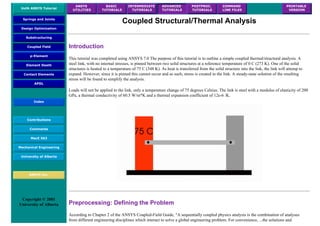 UofA ANSYS Tutorial
ANSYS
UTILITIES
BASIC
TUTORIALS
INTERMEDIATE
TUTORIALS
ADVANCED
TUTORIALS
POSTPROC.
TUTORIALS
COMMAND
LINE FILES
PRINTABLE
VERSION
Springs and Joints
Design Optimization
Substructuring
Coupled Field
p-Element
Element Death
Contact Elements
APDL
Index
Contributions
Comments
MecE 563
Mechanical Engineering
University of Alberta
ANSYS Inc.
Copyright © 2001
University of Alberta
Coupled Structural/Thermal Analysis
Introduction
This tutorial was completed using ANSYS 7.0 The purpose of this tutorial is to outline a simple coupled thermal/structural analysis. A
steel link, with no internal stresses, is pinned between two solid structures at a reference temperature of 0 C (273 K). One of the solid
structures is heated to a temperature of 75 C (348 K). As heat is transferred from the solid structure into the link, the link will attemp to
expand. However, since it is pinned this cannot occur and as such, stress is created in the link. A steady-state solution of the resulting
stress will be found to simplify the analysis.
Loads will not be applied to the link, only a temperature change of 75 degrees Celsius. The link is steel with a modulus of elasticity of 200
GPa, a thermal conductivity of 60.5 W/m*K and a thermal expansion coefficient of 12e-6 /K.
Preprocessing: Defining the Problem
According to Chapter 2 of the ANSYS Coupled-Field Guide, "A sequentially coupled physics analysis is the combination of analyses
from different engineering disciplines which interact to solve a global engineering problem. For convenience, ...the solutions and
 