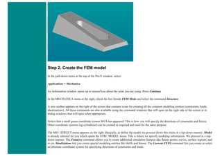 Step 2. Create the FEM model
In the pull-down menu at the top of the Pro/E window, select
Applications > Mechanica
An information window opens up to remind you about the units you are using. Press Continue
In the MECHANICA menu at the right, check the box beside FEM Mode and select the command Structure.
A new toolbar appears on the right of the screen that contains icons for creating all the common modeling entities (constraints, loads,
idealizations). All these commands are also available using the command windows that will open on the right side of the screen or in
dialog windows that will open when appropriate.
Notice that a small green coordinate system WCS has appeared. This is how you will specify the directions of constraints and forces.
Other coordinate systems (eg cylindrical) can be created as required and used for the same purpose.
The MEC STRUCT menu appears on the right. Basically, to define the model we proceed down this menu in a top-down manner. Model
is already selected for you which opens the STRC MODEL menu. This is where we specify modeling information. We proceed in a top-
down manner. The Features command allows you to create additional simulation features like datum points, curves, surface regions, and
so on. Idealizations lets you create special modeling entities like shells and beams. The Current CSYS command lets you create or select
an alternate coordinate system for specifying directions of constraints and loads.
 