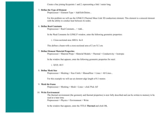 Create a line joining Keypoints 1 and 2, representing a link 1 meter long.
5. Define the Type of Element
Preprocessor > Element Type > Add/Edit/Delete...
For this problem we will use the LINK33 (Thermal Mass Link 3D conduction) element. This element is a uniaxial element
with the ability to conduct heat between its nodes.
6. Define Real Constants
Preprocessor > Real Constants... > Add...
In the 'Real Constants for LINK33' window, enter the following geometric properties:
i. Cross-sectional area AREA: 4e-4
This defines a beam with a cross-sectional area of 2 cm X 2 cm.
7. Define Element Material Properties
Preprocessor > Material Props > Material Models > Thermal > Conductivity > Isotropic
In the window that appears, enter the following geometric properties for steel:
i. KXX: 60.5
8. Define Mesh Size
Preprocessor > Meshing > Size Cntrls > ManualSize > Lines > All Lines...
For this example we will use an element edge length of 0.1 meters.
9. Mesh the frame
Preprocessor > Meshing > Mesh > Lines > click 'Pick All'
10. Write Environment
The thermal environment (the geometry and thermal properties) is now fully described and can be written to memory to be
used at a later time.
Preprocessor > Physics > Environment > Write
In the window that appears, enter the TITLE Thermal and click OK.
 
