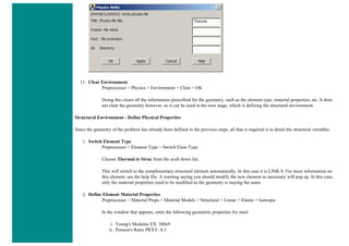 11. Clear Environment
Preprocessor > Physics > Environment > Clear > OK
Doing this clears all the information prescribed for the geometry, such as the element type, material properties, etc. It does
not clear the geometry however, so it can be used in the next stage, which is defining the structural environment.
Structural Environment - Define Physical Properties
Since the geometry of the problem has already been defined in the previous steps, all that is required is to detail the structural variables.
1. Switch Element Type
Preprocessor > Element Type > Switch Elem Type
Choose Thermal to Struc from the scoll down list.
This will switch to the complimentary structural element automatically. In this case it is LINK 8. For more information on
this element, see the help file. A warning saying you should modify the new element as necessary will pop up. In this case,
only the material properties need to be modified as the geometry is staying the same.
2. Define Element Material Properties
Preprocessor > Material Props > Material Models > Structural > Linear > Elastic > Isotropic
In the window that appears, enter the following geometric properties for steel:
i. Young's Modulus EX: 200e9
ii. Poisson's Ratio PRXY: 0.3
 
