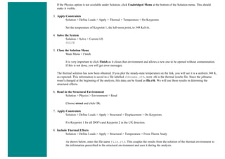 If the Physics option is not available under Solution, click Unabridged Menu at the bottom of the Solution menu. This should
make it visible.
3. Apply Constraints
Solution > Define Loads > Apply > Thermal > Temperature > On Keypoints
Set the temperature of Keypoint 1, the left-most point, to 348 Kelvin.
4. Solve the System
Solution > Solve > Current LS
SOLVE
5. Close the Solution Menu
Main Menu > Finish
It is very important to click Finish as it closes that environment and allows a new one to be opened without contamination.
If this is not done, you will get error messages.
The thermal solution has now been obtained. If you plot the steady-state temperature on the link, you will see it is a uniform 348 K,
as expected. This information is saved in a file labelled Jobname.rth, were .rth is the thermal results file. Since the jobname
wasn't changed at the beginning of the analysis, this data can be found as file.rth. We will use these results in determing the
structural effects.
6. Read in the Structural Environment
Solution > Physics > Environment > Read
Choose struct and click OK.
7. Apply Constraints
Solution > Define Loads > Apply > Structural > Displacement > On Keypoints
Fix Keypoint 1 for all DOF's and Keypoint 2 in the UX direction.
8. Include Thermal Effects
Solution > Define Loads > Apply > Structural > Temperature > From Therm Analy
As shown below, enter the file name File.rth. This couples the results from the solution of the thermal environment to
the information prescribed in the structural environment and uses it during the analysis.
 