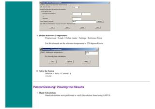 9. Define Reference Temperature
Preprocessor > Loads > Define Loads > Settings > Reference Temp
For this example set the reference temperature to 273 degrees Kelvin.
10. Solve the System
Solution > Solve > Current LS
SOLVE
Postprocessing: Viewing the Results
1. Hand Calculations
Hand calculations were performed to verify the solution found using ANSYS:
 