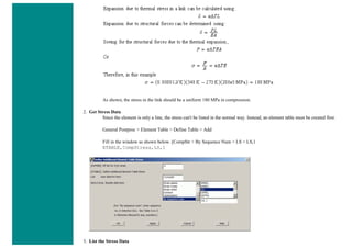 As shown, the stress in the link should be a uniform 180 MPa in compression.
2. Get Stress Data
Since the element is only a line, the stress can't be listed in the normal way. Instead, an element table must be created first.
General Postproc > Element Table > Define Table > Add
Fill in the window as shown below. [CompStr > By Sequence Num > LS > LS,1
ETABLE,CompStress,LS,1
3. List the Stress Data
 