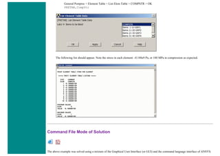 General Postproc > Element Table > List Elem Table > COMPSTR > OK
PRETAB,CompStr
The following list should appear. Note the stress in each element: -0.180e9 Pa, or 180 MPa in compression as expected.
Command File Mode of Solution
The above example was solved using a mixture of the Graphical User Interface (or GUI) and the command language interface of ANSYS.
 