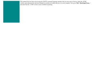 This problem has also been solved using the ANSYS command language interface that you may want to browse. Open the .HTML
version, copy and paste the code into Notepad or a similar text editor and save it to your computer. Now go to 'File > Read input from...'
and select the file. A .PDF version is also available for printing.
 
