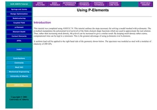 UofA ANSYS Tutorial
ANSYS
UTILITIES
BASIC
TUTORIALS
INTERMEDIATE
TUTORIALS
ADVANCED
TUTORIALS
POSTPROC.
TUTORIALS
COMMAND
LINE FILES
PRINTABLE
VERSION
Springs and Joints
Design Optimization
Substructuring
Coupled Field
p-Element
Element Death
Contact Elements
APDL
Index
Contributions
Comments
MecE 563
Mechanical Engineering
University of Alberta
ANSYS Inc.
Copyright © 2001
University of Alberta
Using P-Elements
Introduction
This tutorial was completed using ANSYS 7.0. This tutorial outlines the steps necessary for solving a model meshed with p-elements. The
p-method manipulates the polynomial level (p-level) of the finite element shape functions which are used to approximate the real solution.
Thus, rather than increasing mesh density, the p-level can be increased to give a similar result. By keeping mesh density rather coarse,
computational time can be kept to a minimum. This is the greatest advantage of using p-elements over h-elements.
A uniform load will be applied to the right hand side of the geometry shown below. The specimen was modeled as steel with a modulus of
elasticity of 200 GPa.
 