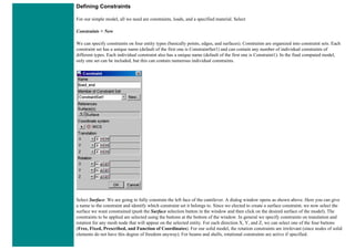 Defining Constraints
For our simple model, all we need are constraints, loads, and a specified material. Select
Constraints > New
We can specify constraints on four entity types (basically points, edges, and surfaces). Constraints are organized into constraint sets. Each
constraint set has a unique name (default of the first one is ConstraintSet1) and can contain any number of individual constraints of
different types. Each individual constraint also has a unique name (default of the first one is Constraint1). In the final computed model,
only one set can be included, but this can contain numerous individual constraints.
Select Surface. We are going to fully constrain the left face of the cantilever. A dialog window opens as shown above. Here you can give
a name to the constraint and identify which constraint set it belongs to. Since we elected to create a surface constraint, we now select the
surface we want constrained (push the Surface selection button in the window and then click on the desired surface of the model). The
constraints to be applied are selected using the buttons at the bottom of the window. In general we specify constraints on translation and
rotation for any mesh node that will appear on the selected entity. For each direction X, Y, and Z, we can select one of the four buttons
(Free, Fixed, Prescribed, and Function of Coordinates). For our solid model, the rotation constraints are irrelevant (since nodes of solid
elements do not have this degree of freedom anyway). For beams and shells, rotational constraints are active if specified.
 