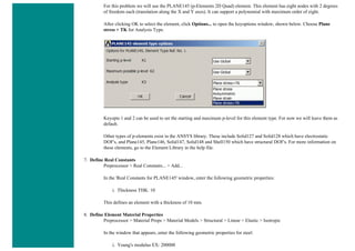 For this problem we will use the PLANE145 (p-Elements 2D Quad) element. This element has eight nodes with 2 degrees
of freedom each (translation along the X and Y axes). It can support a polynomial with maximum order of eight.
After clicking OK to select the element, click Options... to open the keyoptions window, shown below. Choose Plane
stress + TK for Analysis Type.
Keyopts 1 and 2 can be used to set the starting and maximum p-level for this element type. For now we will leave them as
default.
Other types of p-elements exist in the ANSYS library. These include Solid127 and Solid128 which have electrostatic
DOF's, and Plane145, Plane146, Solid147, Solid148 and Shell150 which have structural DOF's. For more information on
these elements, go to the Element Library in the help file.
7. Define Real Constants
Preprocessor > Real Constants... > Add...
In the 'Real Constants for PLANE145' window, enter the following geometric properties:
i. Thickness THK: 10
This defines an element with a thickness of 10 mm.
8. Define Element Material Properties
Preprocessor > Material Props > Material Models > Structural > Linear > Elastic > Isotropic
In the window that appears, enter the following geometric properties for steel:
i. Young's modulus EX: 200000
 