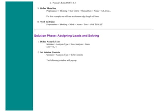 ii. Poisson's Ratio PRXY: 0.3
9. Define Mesh Size
Preprocessor > Meshing > Size Cntrls > ManualSize > Areas > All Areas...
For this example we will use an element edge length of 5mm.
10. Mesh the frame
Preprocessor > Meshing > Mesh > Areas > Free > click 'Pick All'
Solution Phase: Assigning Loads and Solving
1. Define Analysis Type
Solution > Analysis Type > New Analysis > Static
ANTYPE,0
2. Set Solution Controls
Solution > Analysis Type > Sol'n Controls
The following window will pop up.
 