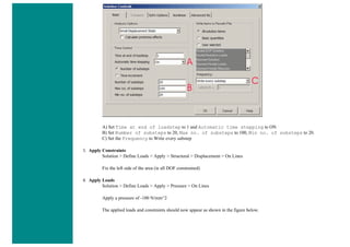 A) Set Time at end of loadstep to 1 and Automatic time stepping to ON
B) Set Number of substeps to 20, Max no. of substeps to 100, Min no. of substeps to 20.
C) Set the Frequency to Write every substep
3. Apply Constraints
Solution > Define Loads > Apply > Structural > Displacement > On Lines
Fix the left side of the area (ie all DOF constrained)
4. Apply Loads
Solution > Define Loads > Apply > Pressure > On Lines
Apply a pressure of -100 N/mm^2
The applied loads and constraints should now appear as shown in the figure below.
 