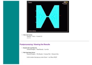 5. Solve the System
Solution > Solve > Current LS
SOLVE
Postprocessing: Viewing the Results
1. Read in the Last Data Set
General Postproc > Read Results > Last Set
2. Plot Equivalent Stress
General Postproc > Plot Results > Contour Plot > Element Solu
In the window that pops up, select Stress > von Mises SEQV
 