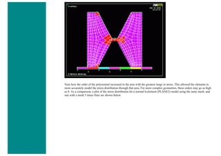Note how the order of the polynomial increased in the area with the greatest range in stress. This allowed the elements to
more accurately model the stress distribution through that area. For more complex geometries, these orders may go as high
as 8. As a comparison, a plot of the stress distribution for a normal h-element (PLANE2) model using the same mesh, and
one with a mesh 5 times finer are shown below.
 