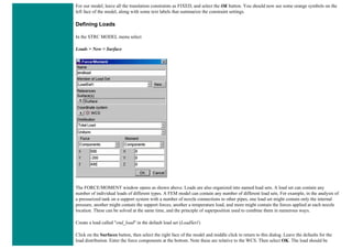 For our model, leave all the translation constraints as FIXED, and select the OK button. You should now see some orange symbols on the
left face of the model, along with some text labels that summarize the constraint settings.
Defining Loads
In the STRC MODEL menu select
Loads > New > Surface
The FORCE/MOMENT window opens as shown above. Loads are also organized into named load sets. A load set can contain any
number of individual loads of different types. A FEM model can contain any number of different load sets. For example, in the analysis of
a pressurized tank on a support system with a number of nozzle connections to other pipes, one load set might contain only the internal
pressure, another might contain the support forces, another a temperature load, and more might contain the forces applied at each nozzle
location. These can be solved at the same time, and the principle of superposition used to combine them in numerous ways.
Create a load called "end_load" in the default load set (LoadSet1)
Click on the Surfaces button, then select the right face of the model and middle click to return to this dialog. Leave the defaults for the
load distribution. Enter the force components at the bottom. Note these are relative to the WCS. Then select OK. The load should be
 