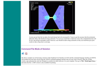As one can see from the two plots, the mesh density had to be increased by 5 times to get the accuracy that the p-elements
delivered. This is the benefit of using p-elements. You can use a mesh that is relatively coarse, thus computational time will
be low, and still get reasonable results. However, care should be taken using p-elements as they can sometimes give poor
results or take a long time to converge.
Command File Mode of Solution
The above example was solved using a mixture of the Graphical User Interface (or GUI) and the command language interface of ANSYS.
This problem has also been solved using the ANSYS command language interface that you may want to browse. Open the .HTML
version, copy and paste the code into Notepad or a similar text editor and save it to your computer. Now go to 'File > Read input from...'
and select the file. A .PDF version is also available for printing.
 