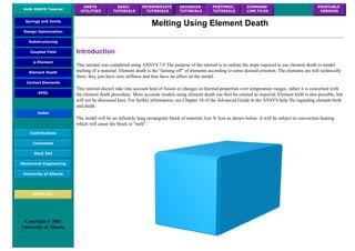 UofA ANSYS Tutorial
ANSYS
UTILITIES
BASIC
TUTORIALS
INTERMEDIATE
TUTORIALS
ADVANCED
TUTORIALS
POSTPROC.
TUTORIALS
COMMAND
LINE FILES
PRINTABLE
VERSION
Springs and Joints
Design Optimization
Substructuring
Coupled Field
p-Element
Element Death
Contact Elements
APDL
Index
Contributions
Comments
MecE 563
Mechanical Engineering
University of Alberta
ANSYS Inc.
Copyright © 2001
University of Alberta
Melting Using Element Death
Introduction
This tutorial was completed using ANSYS 7.0 The purpose of the tutorial is to outline the steps required to use element death to model
melting of a material. Element death is the "turning off" of elements according to some desired criterion. The elements are still technically
there, they just have zero stiffness and thus have no affect on the model.
This tutorial doesn't take into account heat of fusion or changes in thermal properties over temperature ranges, rather it is concerned with
the element death procedure. More accurate models using element death can then be created as required. Element birth is also possible, but
will not be discussed here. For further information, see Chapter 10 of the Advanced Guide in the ANSYS help file regarding element birth
and death.
The model will be an infinitely long rectangular block of material 3cm X 3cm as shown below. It will be subject to convection heating
which will cause the block to "melt".
 