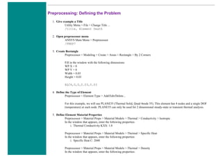 Preprocessing: Defining the Problem
1. Give example a Title
Utility Menu > File > Change Title ...
/title, Element Death
2. Open preprocessor menu
ANSYS Main Menu > Preprocessor
/PREP7
3. Create Rectangle
Preprocessor > Modeling > Create > Areas > Rectangle > By 2 Corners
Fill in the window with the following dimensions:
WP X = 0
WP Y = 0
Width = 0.03
Height = 0.03
BLC4,0,0,0.03,0.03
4. Define the Type of Element
Preprocessor > Element Type > Add/Edit/Delete...
For this example, we will use PLANE55 (Thermal Solid, Quad 4node 55). This element has 4 nodes and a single DOF
(temperature) at each node. PLANE55 can only be used for 2 dimensional steady-state or transient thermal analysis.
5. Define Element Material Properties
Preprocessor > Material Props > Material Models > Thermal > Conductivity > Isotropic
In the window that appears, enter the following properties:
i. Thermal Conductivity KXX: 1.8
Preprocessor > Material Props > Material Models > Thermal > Specific Heat
In the window that appears, enter the following properties:
i. Specific Heat C: 2040
Preprocessor > Material Props > Material Models > Thermal > Density
In the window that appears, enter the following properties:
 