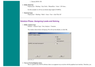 i. Density DENS: 920
6. Define Mesh Size
Preprocessor > Meshing > Size Cntrls > ManualSize > Areas > All Areas...
For this example we will use an element edge length of 0.0005m.
7. Mesh the frame
Preprocessor > Meshing > Mesh > Areas > Free > click 'Pick All'
Solution Phase: Assigning Loads and Solving
1. Define Analysis Type
Solution > Analysis Type > New Analysis > Transient
The window shown below will pop up. We will use the defaults, so click OK.
ANTYPE,4
2. Turn on Newton-Raphson solver
Due to a glitch in the ANSYS software, there is no apparent way to do this with the graphical user interface. Therefore, you
 