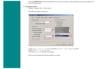 must type NROPT,FULL into the commmand line. This step is necessary as element killing can only be done when the N-
R solver has been used.
3. Set Solution Controls
Solution > Analysis Type > Sol'n Controls
The following window will pop up.
A) Set Time at end of loadstep to 60 and Automatic time stepping to OFF.
B) Set Number of substeps to 20.
C) Set the Frequency to Write every substep.
Click on the NonLinear tab at the top and fill it in as shown
 
