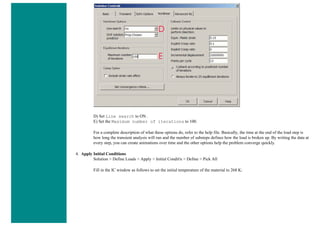 D) Set Line search to ON .
E) Set the Maximum number of iterations to 100.
For a complete description of what these options do, refer to the help file. Basically, the time at the end of the load step is
how long the transient analysis will run and the number of substeps defines how the load is broken up. By writing the data at
every step, you can create animations over time and the other options help the problem converge quickly.
4. Apply Initial Conditions
Solution > Define Loads > Apply > Initial Condit'n > Define > Pick All
Fill in the IC window as follows to set the initial temperature of the material to 268 K:
 