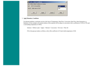 5. Apply Boundary Conditions
For thermal problems, constraints can be in the form of Temperature, Heat Flow, Convection, Heat Flux, Heat Generation, or
Radiation. In this example, all external surfaces of the material will be subject to convection with a coefficient of 10 W/m^2*K and
a surrounding temperature of 368 K.
Solution > Define Loads > Apply > Thermal > Convection > On Lines > Pick All
Fill in the pop-up window as follows, with a film coefficient of 10 and a bulk temperature of 368.
 