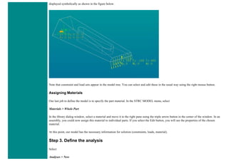 displayed symbolically as shown in the figure below.
Note that constraint and load sets appear in the model tree. You can select and edit these in the usual way using the right mouse button.
Assigning Materials
Our last job to define the model is to specify the part material. In the STRC MODEL menu, select
Materials > Whole Part
In the library dialog window, select a material and move it to the right pane using the triple arrow button in the center of the window. In an
assembly, you could now assign this material to individual parts. If you select the Edit button, you will see the properties of the chosen
material.
At this point, our model has the necessary information for solution (constraints, loads, material).
Step 3. Define the analysis
Select
Analyses > New
 