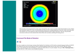 This procedure can be programmed in a loop, using command line code, to more accurately model element death over time. Rather
than running the analysis for a time of 60 and killing any elements above melting temperature at the end, a check can be done after
each substep to see if any elements are above the specified temperature and be killed at that point. That way, the prescribed
convection can then act on the elements below those killed, more accurately modelling the heating process.
Command File Mode of Solution
The above example was solved using a mixture of the Graphical User Interface (or GUI) and the command language interface of ANSYS.
This problem has also been solved using the ANSYS command language interface that you may want to browse. Open the .HTML
version, copy and paste the code into Notepad or a similar text editor and save it to your computer. Now go to 'File > Read input from...'
and select the file. A .PDF version is also available for printing.
 