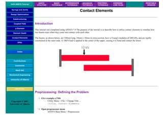 UofA ANSYS Tutorial
ANSYS
UTILITIES
BASIC
TUTORIALS
INTERMEDIATE
TUTORIALS
ADVANCED
TUTORIALS
POSTPROC.
TUTORIALS
COMMAND
LINE FILES
PRINTABLE
VERSION
Springs and Joints
Design Optimization
Substructuring
Coupled Field
p-Element
Element Death
Contact Elements
APDL
Index
Contributions
Comments
MecE 563
Mechanical Engineering
University of Alberta
ANSYS Inc.
Copyright © 2001
University of Alberta
Contact Elements
Introduction
This tutorial was completed using ANSYS 7.0 The purpose of the tutorial is to describe how to utilize contact elements to simulate how
two beams react when they come into contact with each other.
The beams, as shown below, are 100mm long, 10mm x 10mm in cross-section, have a Young's modulus of 200 GPa, and are rigidly
constrained at the outer ends. A 10KN load is applied to the center of the upper, causing it to bend and contact the lower.
Preprocessing: Defining the Problem
1. Give example a Title
Utility Menu > File > Change Title ...
/title, Contact Elements
2. Open preprocessor menu
ANSYS Main Menu > Preprocessor
 