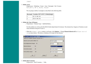 /PREP7
3. Define Areas
Preprocessor > Modeling > Create > Area > Rectangle > By 2 Corners
BLC4,WP X, WP Y, Width, Height
We are going to define 2 rectangles as described in the following table:
Rectangle Variables (WP X,WP Y,Width,Height)
1 (0, 15, 100, 10)
2 (50, 0, 100, 10)
4. Define the Type of Element
❍ Preprocessor > Element Type > Add/Edit/Delete...
For this problem we will use the PLANE42 (Solid, Quad 4node 42) element. This element has 2 degrees of freedom at each
node (translation along the X and Y).
❍ While the Element Types window is still open, click Options.... Change Element behavior K3 to Plane strs w/
thk as shown below. This allows a thickness to be input for the elements.
5. Define Real Constants
Preprocessor > Real Constants... > Add...
 