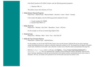 In the 'Real Constants for PLANE42' window, enter the following geometric properties:
i. Thickness THK: 10
This defines a beam with a thickness of 10 mm.
6. Define Element Material Properties
Preprocessor > Material Props > Material Models > Structural > Linear > Elastic > Isotropic
In the window that appears, enter the following geometric properties for steel:
i. Young's modulus EX: 200000
ii. Poisson's Ratio PRXY: 0.3
7. Define Mesh Size
Preprocessor > Meshing > Size Cntrls > ManualSize > Areas > All Lines...
For this example we will use an element edge length of 2mm.
8. Mesh the frame
Preprocessor > Meshing > Mesh > Areas > Free > click 'Pick All'
9. Define the Type of Contact Element
❍ Preprocessor > Element Type > Add/Edit/Delete...
For this problem we will use the CONTAC48 (Contact, pt-to-surf 48) element. CONTAC48 may be used to represent
contact and sliding between two surfaces (or between a node and a surface) in 2-D. The element has two degrees of freedom
at each node: translations in the nodal x and y directions. Contact occurs when the contact node penetrates the target line.
❍ While the Element Types window is still open, click Options.... Change Contact time/load prediction K7 to
Reasonabl T/L inc. This is an important step. It initiates a process during the solution calculations where the time
step or load step, depending on what the user has specified in the solution controls, incremements slowly when contact is
immenent. This way, one surface won't penetrate too far into the other and cause the solution to fail.
 