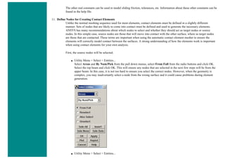 The other real constants can be used to model sliding friction, tolerances, etc. Information about these other constants can be
found in the help file.
11. Define Nodes for Creating Contact Elements
Unlike the normal meshing sequence used for most elements, contact elements must be defined in a slightly different
manner. Sets of nodes that are likely to come into contact must be defined and used to generate the necessary elements.
ANSYS has many recommendations about which nodes to select and whether they should act as target nodes or source
nodes. In this simple case, source nodes are those that will move into contact with the other surface, where as target nodes
are those that are contacted. These terms are important when using the automatic contact element mesher to ensure the
elements will correctly model contact between the surfaces. A strong understanding of how the elements work is important
when using contact elements for your own analysis.
First, the source nodes will be selected.
■ Utility Menu > Select > Entities...
Select Areas and By Num/Pick from the pull down menus, select From Full from the radio buttons and click OK.
Select the top beam and click OK. This will ensure any nodes that are selected in the next few steps will be from the
upper beam. In this case, it is not too hard to ensure you select the correct nodes. However, when the geometry is
complex, you may inadvertantly select a node from the wrong surface and it could cause problems during element
generation.
■ Utility Menu > Select > Entities...
 