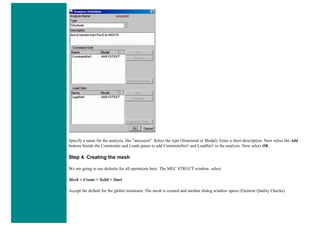 Specify a name for the analysis, like "ansystest". Select the type (Structural or Modal). Enter a short description. Now select the Add
buttons beside the Constraints and Loads panes to add ConstraintSet1 and LoadSet1 to the analysis. Now select OK.
Step 4. Creating the mesh
We are going to use defaults for all operations here. The MEC STRUCT window, select
Mesh > Create > Solid > Start
Accept the default for the global minimum. The mesh is created and another dialog window opens (Element Quality Checks).
 