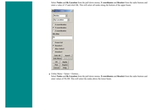 Select Nodes and By Location from the pull down menus, Y coordinates and Reselect from the radio buttons and
enter a value of 15 and click OK. This will select all nodes along the bottom of the upper beam.
■ Utility Menu > Select > Entities...
Select Nodes and By Location from the pull down menus, X coordinates and Reselect from the radio buttons and
enter values of 50,100. This will select the nodes above the lower beam.
 