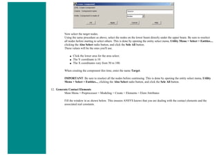 Now select the target nodes.
Using the same procedure as above, select the nodes on the lower beam directly under the upper beam. Be sure to reselect
all nodes before starting to select others. This is done by opening the entity select menu, Utility Menu > Select > Entities...,
clicking the Also Select radio button, and click the Sele All button.
These values will be the ones you'll use.
■ Click the lower area for the area select.
■ The Y coordinate is 10
■ The X coordinates vary from 50 to 100.
When creating the component this time, enter the name Target.
IMPORTANT: Be sure to reselect all the nodes before continuing. This is done by opening the entity select menu, Utility
Menu > Select > Entities..., clicking the Also Select radio button, and click the Sele All button.
12. Generate Contact Elements
Main Menu > Preprocessor > Modeling > Create > Elements > Elem Attributes
Fill the window in as shown below. This ensures ANSYS knows that you are dealing with the contact elements and the
associated real constants.
 
