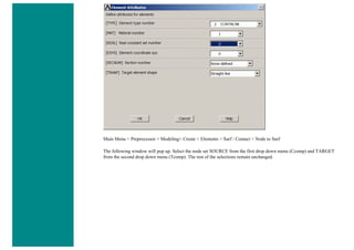 Main Menu > Preprocessor > Modeling> Create > Elements > Surf / Contact > Node to Surf
The following window will pop up. Select the node set SOURCE from the first drop down menu (Ccomp) and TARGET
from the second drop down menu (Tcomp). The rest of the selections remain unchanged.
 